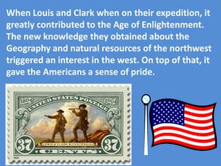 When Louis and Clark when on their expedition, it
greatly contributed to the Age of Enlightenment.
The new knowledge they obtained about the
Geography and natural resources of the northwest
triggered an interest in the west. On top of that, it
gave the Americans a sense of pride.
 