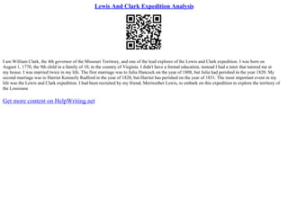 Lewis And Clark Expedition Analysis
I am William Clark, the 4th governor of the Missouri Territory, and one of the lead explorer of the Lewis and Clark expedition. I was born on
August 1, 1770, the 9th child in a family of 10, in the country of Virginia. I didn't have a formal education, instead I had a tutor that tutored me at
my house. I was married twice in my life. The first marriage was to Julia Hancock on the year of 1808, but Julia had perished in the year 1820. My
second marriage was to Harriet Kennerly Radford in the year of 1820, but Harriet has perished on the year of 1831. The most important event in my
life was the Lewis and Clark expedition. I had been recruited by my friend, Meriwether Lewis, to embark on this expedition to explore the territory of
the Louisiana
Get more content on HelpWriting.net
 