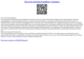 The Lewis and Clark Expedition: A Summary
Lewis and Clark Expedition:
One of the greatest achievements that contributed to the increase of the size of the United States by double is the Louisiana Purchase. While this
accomplishment was started through the initiative of a group of American explorers, it was mainly realized because of the efforts and vision of
President Jefferson. Since it increased the geographical size of the country, the Louisiana Purchase was a significant historical event that was realized
when America's population started to grow rapidly and it was a relatively young nation. Following the expedition led by Meriwether Lewis and William
Clark, this historical event occurred in 1803 after an agreement was ratified between America and France. Actually, this region stretched from the river
to the orifice of the Rocky Mountains though with yet to be determined original boundaries. The significance of the Louisiana Purchase is evident in
the fact that it currently includes states like Colorado, Montana, Oklahoma, Arkansas, Wyoming, South Dakota, and Minnesota among others (Stief,
n.d.).
Historical Context of the Exploration:
The Louisiana Purchase was a by–product of Lewis and Clark's expedition that started in 1804 as an exciting journey to examine land, resources,
people, and animals. These two individuals were leaders of a group of explorers from the United States who traveled without through the use of horses
and boats. The use of horses and boats as means of transport to facilitate the
Get more content on HelpWriting.net
 