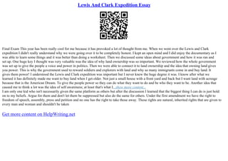 Lewis And Clark Expedition Essay
Final Exam This year has been really cool for me because it has provoked a lot of thought from me. When we went over the Lewis and Clark
expedition I didn't really understand why we were going over it to be completely honest. I kept an open mind and I did enjoy the documentary as I
was able to learn some things and it was better than doing a worksheet. Then we discussed some ideas about government and how it was ran and
set up. One huge key I thought was very valuable was the idea of why land ownership was so important. We reviewed how the whole government
was set up to give the people a voice and power in politics. Then we were able to connect it to land ownership and the idea that owning land gives
you power. This is why the government used to reward soldiers and explorers with land and why so many immigrants come in and buy land. It
gives them power! I understood the Lewis and Clark expedition was important but I never knew the huge degree it was. I know after what we
learned it has definitely made me want to buy land when I get older. Not just a small house with a front yard and back but I want land with acreage
because that is the American Dream. To give the people power so they can do what they want to do and be who they want to be. Another idea that
caused me to think a lot was the idea of self awareness; at least that's what I...show more content...
I am only one kid who isn't necessarily given the same platform as others but after the discussion I learned that the biggest thing I can do is just hold
on to my beliefs. Argue for them and don't let them be suppressed but also do the same for others. Under the first amendment we have the right to
freedom of speech, assembly, press and petition and no one has the right to take those away. Those rights are natural, inherited rights that are given to
every man and woman and shouldn't be taken
Get more content on HelpWriting.net
 