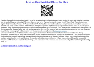 Lewis Vs. Clark Expedition Of Lewis And Clark
President Thomas Jefferson gave Capt.Lewis a job as his private secretary. Jefferson then gave Lewis another job which was to lead an expedition
into the lands of the great Mississippi. The corps discovery was led by Capt.Meriweather Lewis and Lieut.William Clark. Their mission was to
explore the Louisiana Purchase and the Pacific Northwest. On this trip, Lewis and Clark faced almost every near death obstacle from dangerous
waters to very tough weather to Illness and then hunger, Along the way on this trip Lewis always kept his handy journal which he put very special
samples of plants and animals he encountered. While still searching for the Pacific Northwest Lewis and Clark had some assistance to help them with
their struggles.The Mandans had to help with supplies and during their very first winter to help them with their journey not too long after the group
had picked up two new people and their names were Sacagawea a Shoshone Indian and...show more content...
Lewis and Clark spent so much time over the winter to go over and write in their journals about their overview of what they had already
encountered and what they are doing now that they are at the fort and waiting the winter out trading with Indians.Before Lewis and Clark even met
the Mandans they passed at least several other abandoned villages on their way up to Missouri. But these villages were cleaned out because of the
smallpox epidemic, when Lewis and Clark met the Mandans at first they were split into two villages Matootonha and Rooptahee (now called
Mitutanka and Nuptadi).To keep track of each village Lewis had come up with a name for each leader of the village Black cat for Nupatadi and Big
white for
Get more content on HelpWriting.net
 