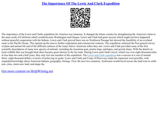 The Importance Of The Lewis And Clark Expedition
The importance of the Lewis and Clarks expedition for America was immense. It changed the future country by strengthening the America's claim to
the areas north of California which would become Washington and Oregon. Lewis and Clark had great success which might not have happened
without peaceful cooperation with the Indians. Lewis and Clark proved there was no Northwest Passage but showed the feasibility of an overland
route to the Pacific Ocean. This opened up the area to further exploration and commercial ventures. The expedition collected the first general survey
of plant and animal life and of the different cultures of the many Native American tribes they met. Lewis and Clark provided some of the first
scientific descriptions of many new species of animals, including the mountain goat, prairie dogs, antelopes, and grizzly bears, With the details on
local wildlife that was brought back there became great interest in the fur trade. During Lewis and Clark's travel, which was over eight thousand miles
in less than two and a half years, they only lost one member of the expedition. The Lewis and Clark expedition was a success at a cost of around
thirty–eight thousand dollars, in terms of achieving its goals. Lewis and Clark and Corps of Discovery made the expansion west possible, with
expanded knowledge about American Indians, geography, biology. Over the next two centuries, Americans would travel across the land west to settle
new cities, claim new land, and shape the
Get more content on HelpWriting.net
 