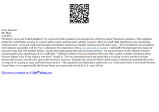 Faraz Hosseini
Mr. More
4/10/2015
US History Lewis and Clark Expedition The Lewis and Clark expedition was amongst one of the first major American expeditions. This expedition
helped the United States advance in science, land as well as gaining many valuable resources. The Lewis and Clark expedition is also an amazing
American story. Lewis and Clark went through extraordinary situations to expedite Americas growth and science. They accomplished this expedition
with strenuous encounters with the Native Americans.The importance of the Lewis and Clark expedition is derived by the challenges they faced, the
encounters they had with Western Indians, and the knowledge gained about the Louisiana territory. The question arises of why Thomas Jefferson
commenced the great expedition of Lewis and Clark. " Jefferson wanted to form an expedition that were able to gather valuable information about
Western Indians while living at peace with them" (Ronda 1). This was important because the people that were going to move into the Louisiana
territory had to make sure they had peace with the Native American. If people take away the Native's food source, or destroy the materials they make
a living out of, is going to cause conflict between the two. "The expedition was fashioned to explore the vast wilderness of what is now North Western
United States. It was sponsored by the United States government and was led by U.S. army officers
Get more content on HelpWriting.net
 