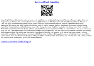 Lewis and Clark Expedition
James Jang William and Meriwether, better known as Lewis and Clark, were hired by the U.S. president Thomas Jefferson to explore the newly
bought Louisiana Purchase. The Louisiana Purchase was bought from France in 1803. Lewis and Clark started their expedition in 1804 near St.
Louis. The group of explorers called themselves the corps of discovery. In the first winter they were helped by a Shoshone Indian named
Sacagawea. Their journey was full of trouble and challenges but in the end led to a great discovery that changed the lives and beliefs of people
everywhere. Their expedition stretched from camp wood to fort Clatsop. Lewis and Clark knew each other from the war where Clark was under
William Lewis's command later then Thomas Jefferson recruited Clark to lead this exploration and then he went to William Lewis to ask him to come
along with him. Their expedition was full of confusing water ways that could potentially ruin their exploration for the most convenient route through
the Louisiana Purchase. One problem was that America claimed parts of land that were occupied by the Native Americans; this was a problem
because this caused many disputes between Americans and the Natives that lived there. This expedition was not to find trade roots or to search for
science but was to discover the Louisiana Purchase. In May of 1804 the expedition started off in camp Dubois next they arrive at St. Charles, and then
they ventured on the Missouri river. Next in June the journey moves
Get more content on HelpWriting.net
 