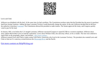 Lewis and Clark
Jefferson was delighted with the deal. At the same time, he had a problem. The Constitution nowhere states that the President has the power to purchase
land from foreign countries. Adding the huge Louisiana Territory would drastically change the nation. In the end, Jefferson decided that he did have
the authority to purchase Louisiana. The Constitution allowed the president to make treaties. The Senate approved the treaty, and Congress quickly
voted to pay for the land.
In January,1803, even before the U.S. bought Louisiana, Jefferson convinced Congress to spend $2,500 on a western expedition. Jefferson chose
army captain Meriwether Lewis to lead the exploration. Lewis chose William Clark, also and army officer, as his co leader. The men were ordered to
report back on the geography, plants, and animals....show more content...
Jefferson wanted Lewis and Clark to make contact with Native Americans who lived in the Louisiana Territory. The president also wanted Lewis and
Clark to find out if a waterway existed between the Mississippi River and the Pacific
Get more content on HelpWriting.net
 