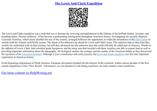 The Lewis And Clark Expedition
The Lewis and Clark expedition was a truth that was to become the crowning accomplishment in the lifetime of the brilliant thinker, inventor, and
founding father, Thomas Jefferson . It has become a profounding turning point throughout America's history. Investigating the recently obtained
Louisiana Territory, which nearly doubled the size of the country, arranged Jefferson the opportunity to widen the boundaries of theUnited States to
include both the Atlantic and Pacific oceans. The threat of the unknown lay ahead for Lewis and Clark's team. The explorers had no idea what they
would e be confronted with on their journey, but still they advanced into the unknown area that could officially be called part of America. Thanks to
the addition of Lewis, Clark, their essential guide Sacajawea, and the many men that traveled with them America was able to expose land as well as
providing important information about the topography, the biological studies, the ecology, and the studies of the American Indian as they discovered
the mysteries of the Louisiana Purchase. Although it was a treacherous and costly journey, theLewis and Clark expedition was the most important
exploration in American history.
In the beginning explorations of North America, European adventurers headed into the interior of the continent, within various decades of the first
coastal expeditions of this "New World". Adventurers ,or even daredevil is the fitting word here, for more tentative men would have
Get more content on HelpWriting.net
 