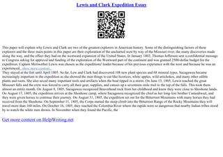 Lewis and Clark Expedition Essay
This paper will explain why Lewis and Clark are two of the greatest explorers in American history. Some of the distinguishing factors of these
explorers and the three main points in this paper are their exploration of the uncharted west by way of the Missouri river, the many discoveries made
along the way, and the effect they had on the westward expansion of the United States. In January 1803, Thomas Jefferson sent a confidential message
to Congress asking for approval and funding of the exploration of the Westward part of the continent and was granted 2500–dollar budget for the
expedition. Captain Meriwether Lewis was chosen as the expeditions' leader because of his previous experience with the west and because he was an
experienced...show more content...
They stayed at the fort until April 1805. So far, Lew and Clark had discovered 108 new plant species and 68 mineral types. Sacagawea became
increasingly important to the expedition as she showed the men things to eat like licorices, white apples, wild artichokes, and many other edible
plants and roots. She also saved many important tools and artifacts when the boat tipped in a storm. On June 13, 1805, Lewis reached the great
Missouri falls and the crew was forced to carry all their gear, supplies, and canoes up a seventeen–mile trail to the top of the falls. This took them
almost an entire month. On August 8, 1805, Sacagawea recognized Beaverhead rock from her childhood and knew they were close to Shoshone lands.
On August 17, 1805, the expedition arrives at the Shoshone camp, where Sacagawea recognized the chief as her long–lost brother Cameahwait, and
they were given horses to continue their journey. On August 31, 1805, the expedition set out for the Bitterroot Mountains with many horses they had
received from the Shoshone. On September 11, 1805, the Corps started the steep climb into the Bitterroot Range of the Rocky Mountains they will
travel more than 160 miles. On October 16, 1805, they reached the Colombia River where the rapids were so dangerous that nearby Indian tribes stood
by to watch the white men drown. In November when they found the Pacific, the
Get more content on HelpWriting.net
 