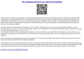The Challenges Of The Lewis And Clark Expedition
When you hear the names Lewis and Clark, you think of the legendary people who first discovered the midwest, but they did more than that. They
opened the door to infinite possibilities and are responsible for the world as we know it today. This paper will be discussing what challenges they
faced and how it impacted the United States. Lewis and Clark faced many challenges on their expedition, including bad weather, possible animal
attacks and encounters with Indians, but in the end, Lewis and Clark were able to map out much of the west and the Pacific Ocean area and even
discovered new animals and plants.
President Jefferson gave the following instructions to Lewis and Clark: "The object of your mission is to explore the Missouri River, and such
principle stream of it, as, by its course and communication with the waters of the Pacific ocean, whether the Columbia, Oregon, Colorado or any other
river may offer the most direct...show more content...
They left from St. Charles, Missouri and began the expedition on May 21, 1804. They were called The Corps of Discovery. It took them two years,
four months, and ten days to travel from St. Louis to the Pacific Ocean and back home again. This was one of the biggest discoveries that has ever
happened.
How is it that only one person died on the journey? Surprisingly, only one person died on the journey and it was from natural causes. His name was
Sergeant Charles Floyd and he died from a ruptured appendix.
On the journey, they encountered Indians and in an effort to make peace with them, they brought items to trade, including tons of food, weapons, and
money. When Lewis and Clark were exploring, they encountered an Indian tribe member that we know today as Sacajawea. She helped them out with
the supplies and even saved a couple of journals when the boat was about to sink. These journals would be worth about two million dollars
Get more content on HelpWriting.net
 