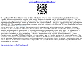 Lewis And Clark Expedition Essay
As we go back in 1802 Thomas Jefferson sent an expedition to the Western part of the United States after purchasing the land called Louisiana
Territory. They were instructed to bring back maps, plants, animals, and discover a water way from the Mississippi River to the pacific Ocean. You
will venture on an expedition back in time following Lewis and Clark as they journey through rough weathers and landscapes. Sacagawea; a former
shoshone woman until kidnapped and raised by the Hidatsa Tribe. Now welcome to the Corps Discovery! A Aleutian Canada Goose was encountered
in March 8, 1806. This creature a dark black head, and its neck was marked with a distinctive white "Chin strap." We found this animal at Fort Clatsop.
This goose is the smallest...show more content...
Well, in July 9, 1806 at the Rocky Mountains this plant was discovered. It had a perennial (To live for a couple years) tufted plant, with slender,
leafy stems, sky blue color that bloom in the summer. This magnificent plant was named, "The Blue Flax." The Blue Flax plant is used as cordage
and string, which caught the eye of many people. Far into the mountains is a marvelous location called the "Tower Rock." The Tower Rock was a
transition from Great PLains to unknown terrain of the Rocky Mountains and Pacific Northwest. On the west side of the Missouri River
approximately 8 miles south of Cascade, Montana lays, "Tower Rock" are 3 immense sides of Buffalo in plains before. On July 16, 1905 the
Corps discovered a large rock of 400 ft high. As the Corps were discovering new land and tribes they came across the women of the Shoshone Tribe.
The women were scared, but relaxed when they saw Sacagawea and her son. This tribe was a nomadic tribe that would always move. Shoshone traded
with the Spanish and were a poor tribe. Over the years or months the Shoshone tribe gained many enemies for stealing. Western Shoshones made their
huts out of grass and roofless meanwhile the Eastern used tepees. Their diets consisted of hunting or fishing for the Eastern part and for the Western
part they would eat plant–based
Get more content on HelpWriting.net
 