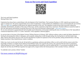 Essay on The Lewis and Clark Expedition
The Lewis and Clark Expedition
Missing Works Cited
Exploration has always been a central theme in the development of the United States. The Louisiana Purchase, in 1803, made the government more
eager to expand west. The newly acquired lands were in need of exploration. A team needed to be established to survey and document the new territory.
The Lewis and Clark expedition would answer the unknown questions of the west. The expedition would not have been successful without the
leadership, determination, discipline of the Corps of Discovery, and the cooperation of the Native Americans. President Jefferson wanted the leader to
have the same passion and intensity toward the discovery of the west as he possessed. Jefferson hand–...show more content...
He was also instructed to acquaint himself with and gather much information on the people inhabiting the areas, to let them know of the "peaceable &
commercial dispositions of the U.S." an the "innocence" of the expedition. (Harrison papers)
In a private letter to Governor of the Indiana Territory William Harrison in February 1803, Jefferson outlines a plan to make the Indians dependent on
farming by decreasing their ability to find game, and eventually making them in debt through trading, thus forcing them to sell their lands to pay
debts, and lose their history and way of life. He also tells Harrison of plans for expansion to the west by purchase, taking unclaimed land, or driving
Indians elsewhere if they should become violent or stubborn.
Either way, Lewis was the man for the job. He had skill as a gentleman, politician and military officer as well as skill with the sciences and all the
knowledge of Indians as could be found. With his friend William Clark as his equal for the journey, they spent the fall and winter in preparation.
Jefferson had given Lewis a "blank check" with the understanding that he should buy what he needed and the U.S. government would pay the bill,
despite the fact that only $2500 had originally been approved by congress before the formal purchase of the Louisiana Territory. (Jefferson)
To undertake such a journey without "modern
Get more content on HelpWriting.net
 