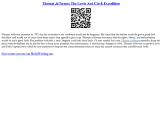 Thomas Jefferson: The Lewis And Clark Expedition
Thomas Jefferson promises in 1787 that the territories in the northwest would not be forgotten. He stated that the Indians would be given good faith
that their land would not be taken from them unless they agreed to give it up. Thomas Jefferson also stated that the rights, liberty, and their property
would be set in good faith. The problem with this is that Congress could take their lands if it was needed for a war.Thomas Jefferson wanted to keep the
peace with the Indians and he did his best to keep those promises, but unfortunately, it didn't always happen in 1801, Thomas Jefferson set up the Lewis
and Clark Expedition in which he sent explorers to map out the transcontinental routes to study the natural resources that could be used in the
Get more content on HelpWriting.net
 