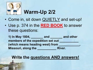 Warm-Up 2/2Come in, sit down QUIETLY and set-up!Use p. 374 in the RED BOOKto answer these questions:1) In May 1804, _______ and _______ and other members of the expedition set out ___________ (which means heading west) from ____________, Missouri, along the ___________ River.  Write the questions ANDanswers!