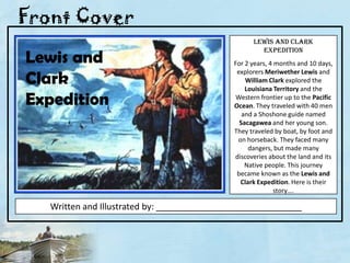Front Cover Lewis and Clark ExpeditionFor 2 years, 4 months and 10 days, explorers Meriwether Lewis and William Clark explored the Louisiana Territory and the Western frontier up to the Pacific Ocean. They traveled with 40 men and a Shoshone guide named Sacagawea and her young son.  They traveled by boat, by foot and on horseback. They faced many dangers, but made many discoveries about the land and its Native people. This journey became known as the Lewis and Clark Expedition. Here is their story….Lewis and Clark ExpeditionWritten and Illustrated by: ______________________________