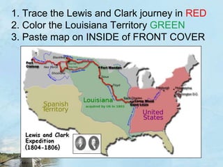 1. Trace the Lewis and Clark journey in RED2. Color the Louisiana Territory GREEN3. Paste map on INSIDE of FRONT COVER