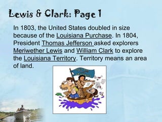 Lewis & Clark: Page 1In 1803, the United States doubled in size because of the Louisiana Purchase. In 1804, President Thomas Jefferson asked explorers Meriwether Lewis and William Clark to explore the Louisiana Territory. Territory means an area of land.