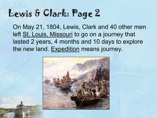 Lewis & Clark: Page 2On May 21, 1804, Lewis, Clark and 40 other men left St. Louis, Missouri to go on a journey that lasted 2 years, 4 months and 10 days to explore the new land. Expedition means journey.