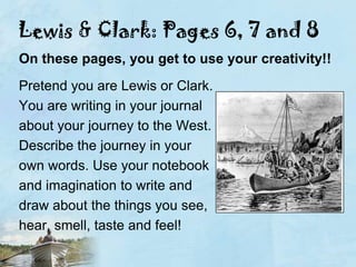 Lewis & Clark: Pages 6, 7 and 8On these pages, you get to use your creativity!!Pretend you are Lewis or Clark.You are writing in your journalabout your journey to the West.Describe the journey in your own words. Use your notebookand imagination to write anddraw about the things you see,hear, smell, taste and feel!