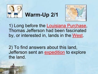 Warm-Up 2/11) Long before the Louisiana Purchase, Thomas Jefferson had been fascinated by, or interested in, lands in the West.	2) To find answers about this land, Jefferson sent an expedition to explore the land.