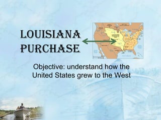 Louisiana purchaseObjective: understand how the United States grew to the West