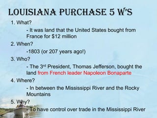 Louisiana purchase 5 W’s1. What? 	- It was land that the United States bought from 	France for $12 million2. When? 	-1803 (or 207 years ago!)3. Who? 	- The 3rd President, Thomas Jefferson, bought the 	land from French leader Napoleon Bonaparte4. Where? 	- In between the Mississippi River and the Rocky 	Mountains5. Why? 		- To have control over trade in the Mississippi River