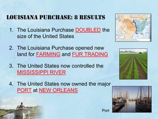 Louisiana purchase: 8 RESULTSThe Louisiana Purchase DOUBLED the size of the United StatesThe Louisiana Purchase opened new land for FARMING and FUR TRADINGThe United States now controlled the MISSISSIPPI RIVERThe United States now owned the major PORT at NEW ORLEANSPort