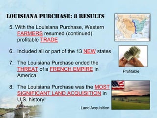 Louisiana purchase: 8 RESULTS5. With the Louisiana Purchase, Western FARMERS resumed (continued) profitable TRADEIncluded all or part of the 13 NEW statesThe Louisiana Purchase ended the THREAT of a FRENCH EMPIRE in America The Louisiana Purchase was the MOST SIGNIFICANT LAND ACQUISITION in U.S. history!ProfitableLand Acquisition 