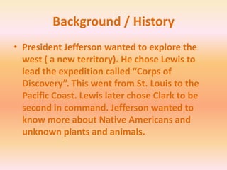 Background / HistoryPresident Jefferson wanted to explore the west ( a new territory). He chose Lewis to lead the expedition called “Corps of Discovery”. This went from St. Louis to the Pacific Coast. Lewis later chose Clark to be second in command. Jefferson wanted to know more about Native Americans and unknown plants and animals. 