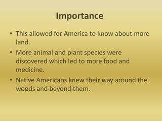 ImportanceThis allowed for America to know about more land. More animal and plant species were discovered which led to more food and medicine. Native Americans knew their way around the woods and beyond them. 