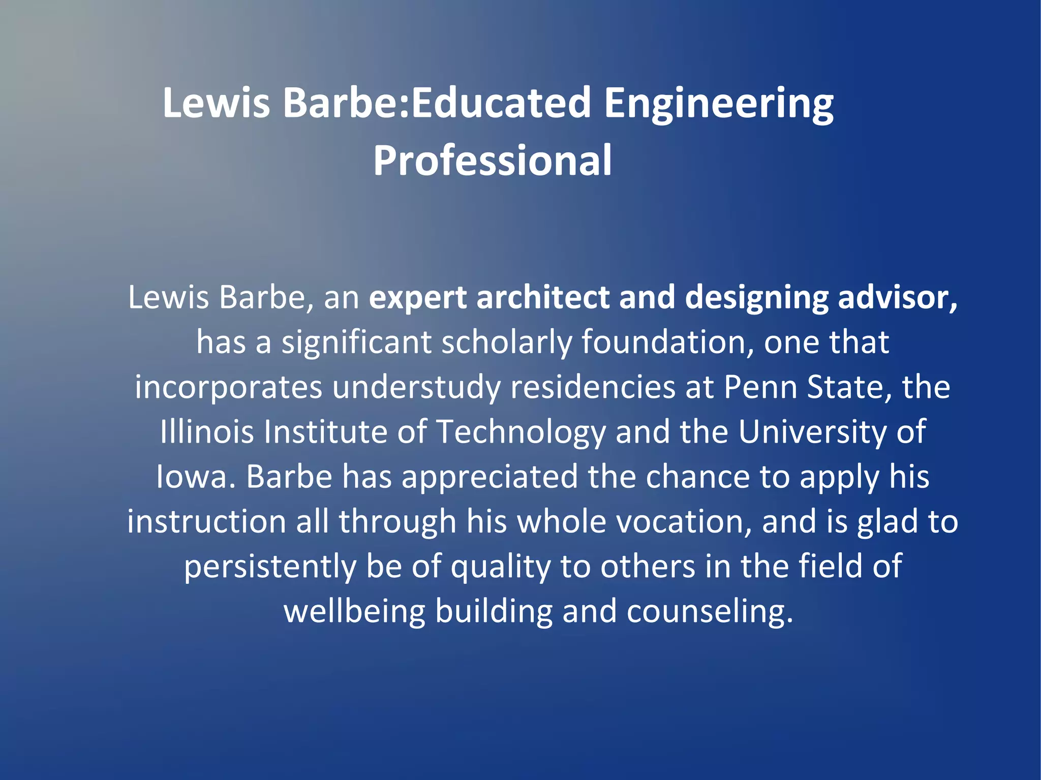 Lewis Barbe:Educated Engineering
Professional
Lewis Barbe, an expert architect and designing advisor,
has a significant scholarly foundation, one that
incorporates understudy residencies at Penn State, the
Illinois Institute of Technology and the University of
Iowa. Barbe has appreciated the chance to apply his
instruction all through his whole vocation, and is glad to
persistently be of quality to others in the field of
wellbeing building and counseling.
 