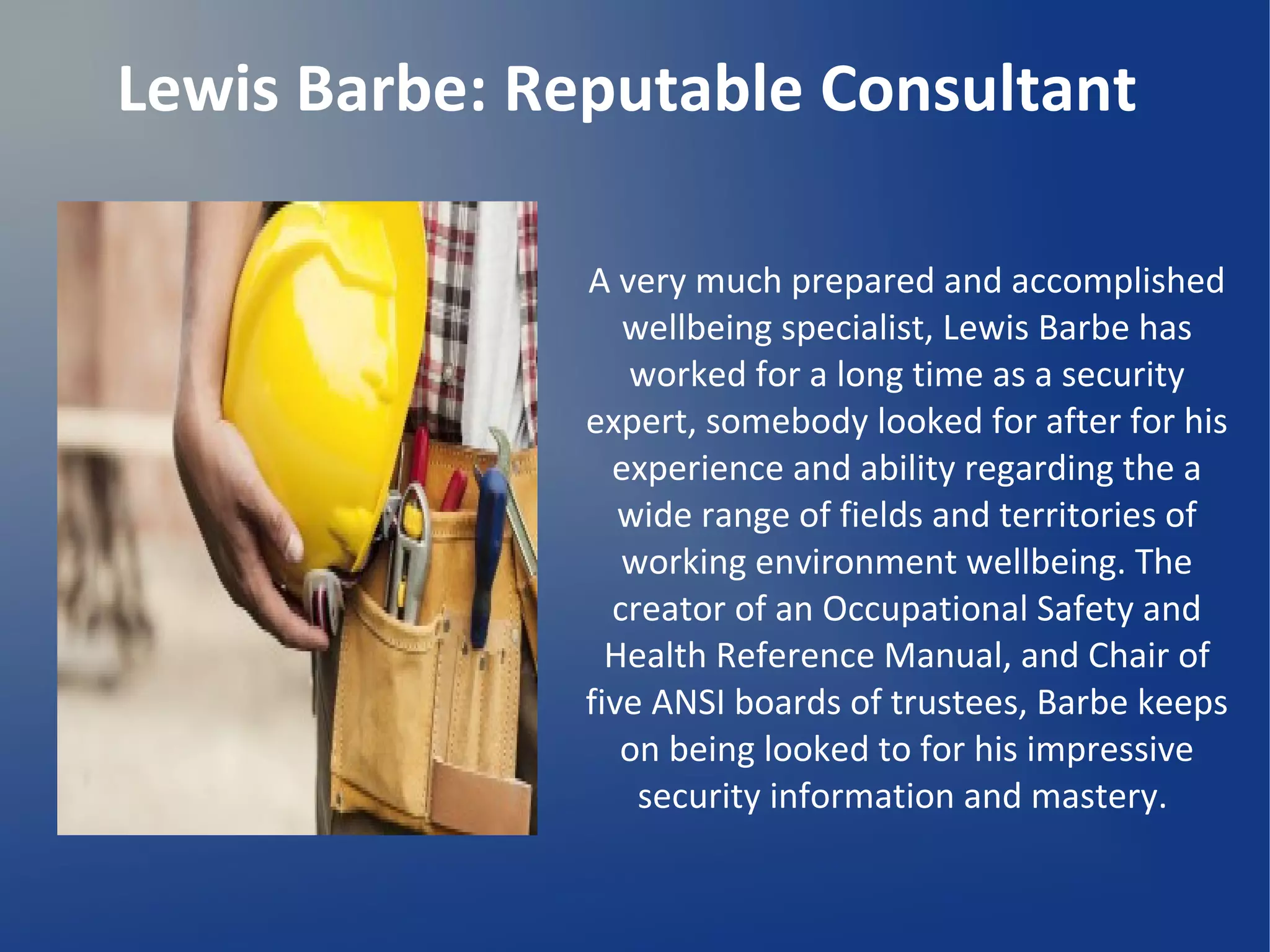 Lewis Barbe: Reputable Consultant
A very much prepared and accomplished
wellbeing specialist, Lewis Barbe has
worked for a long time as a security
expert, somebody looked for after for his
experience and ability regarding the a
wide range of fields and territories of
working environment wellbeing. The
creator of an Occupational Safety and
Health Reference Manual, and Chair of
five ANSI boards of trustees, Barbe keeps
on being looked to for his impressive
security information and mastery.
 