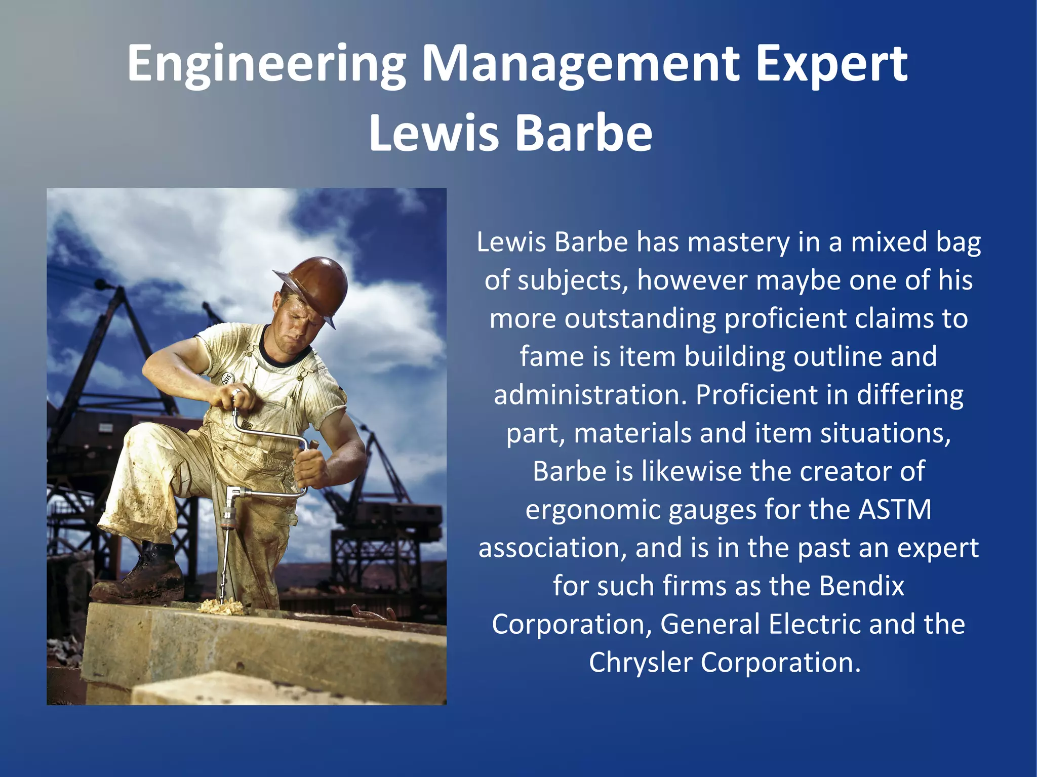 Engineering Management Expert
Lewis Barbe
Lewis Barbe has mastery in a mixed bag
of subjects, however maybe one of his
more outstanding proficient claims to
fame is item building outline and
administration. Proficient in differing
part, materials and item situations,
Barbe is likewise the creator of
ergonomic gauges for the ASTM
association, and is in the past an expert
for such firms as the Bendix
Corporation, General Electric and the
Chrysler Corporation.
 