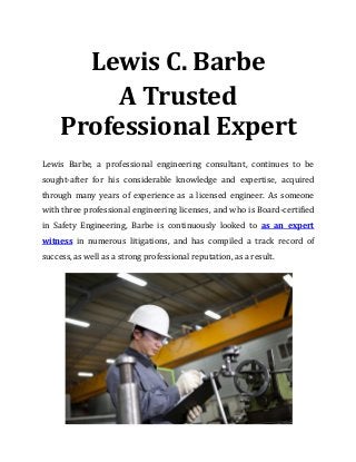 Lewis C. Barbe
A Trusted
Professional Expert
Lewis Barbe, a professional engineering consultant, continues to be
sought-after for his considerable knowledge and expertise, acquired
through many years of experience as a licensed engineer. As someone
with three professional engineering licenses, and who is Board-certified
in Safety Engineering, Barbe is continuously looked to as an expert
witness in numerous litigations, and has compiled a track record of
success, as well as a strong professional reputation, as a result.
 