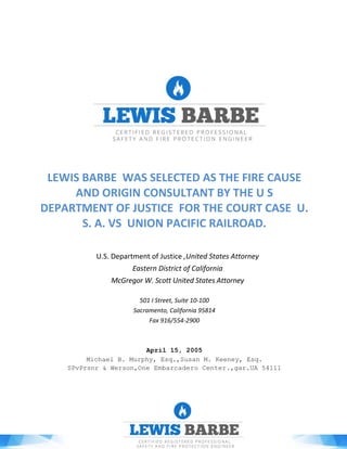 LEWIS BARBE WAS SELECTED AS THE FIRE CAUSE
AND ORIGIN CONSULTANT BY THE U S
DEPARTMENT OF JUSTICE FOR THE COURT CASE U.
S. A. VS UNION PACIFIC RAILROAD.
U.S. Department of Justice ,United States Attorney
Eastern District of California
McGregor W. Scott United States Attorney
501 I Street, Suite 10-100
Sacramento, California 95814
Fax 916/554-2900
April 15, 2005
Michael B. Murphy, Esq.,Susan M. Keeney, Esq.
SPvPrsnr & Werson,One Embarcadero Center.,gar.UA 54111
 