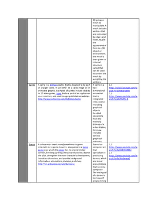 3D polygon 
mesh to 
manipulate. A 
mesh includes 
vertices that 
are connected 
by edges and 
faces, to give 
the 
appearance of 
form to a 3D 
object or 
envi ronment. 
the mesh is 
then given an 
internal 
s tructure 
cal led that 
can be used 
to control the 
mesh by 
weighting the 
vertices. 
Sprite A spri te is a bitmap graphic that is designed to be part 
of a larger s cene. It can either be a s tatic image or an 
animated graphic. Examples of spri tes include objects 
in 2D video games, icons that are part of an application 
user interface, and small images published on websites. 
http://www.techterms.com/definition/sprite 
A spri te is a 
two-dimensional 
animation 
that i s 
integrated 
into a scene. 
Including 
graphical 
objects 
handled 
separately 
from the 
memory 
bitmap of a 
video display, 
thi s now 
includes 
various 
graphical 
manners. 
1.) 
https ://www.youtube.com/w 
atch?v=a3NBt3FjBm0 
2.) 
https ://www.youtube.com/w 
atch?v=g0zfDs99z-E 
Scene A cuts cene or event scene (sometimes in-game 
cinematic or in-game movie) i s a sequence in a video 
game over which the player has no or only limited 
control , breaking up the gameplay and used to advance 
the plot, s trengthen the main character's development, 
introduce characters, and provide background 
information, atmosphere, dialogue, and clues. 
http://en.wikipedia.org/wiki/Cutscene 
Scene is a 
computer art 
that 
specializes in 
producing 
demos, which 
are vi sual 
presentations 
that run on a 
computer. 
The main goal 
of a demo i s 
to show off 
programming 
1.) 
https ://www.youtube.com/w 
atch?v=ApKG87BM84U 
2.) 
https ://www.youtube.com/w 
atch?v=Be9hhIIwwgQ 
 
