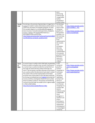 pos t-processing 
fi l ters to the 
image buffer 
before 
di splaying it 
to the s creen. 
Rende 
ring 
Rendering is the process of generating an image from a 
model (or models in what collectively could be called a 
scene fi l e), by means of computer programs. A s cene 
fi l e contains objects in a s trictly defined language or 
data structure; i t would contain geometry, viewpoint, 
texture, l ighting, and shadinginformation as a 
des cription of the vi rtual s cene. 
http://www.princeton.edu/~achaney/tmve/wiki100k/d 
ocs /Rendering_(computer_graphics).html 
Rendering is 
one of the 
topics of 3D 
computer 
graphics, In 
the graphics 
pipeline, i t is 
the last step, 
giving the 
final 
appearance to 
the models 
and 
animation. 
With the 
increasing 
sophistication 
of computer 
graphics it has 
become a 
more of a 
important 
subject. 
1.) 
https ://www.youtube.com/w 
atch?v=EJXWLo__PUc 
2.) 
https ://www.youtube.com/w 
atch?v=mqt3kPc0zik 
Norm 
a l 
Map 
A normal map is usually used to fake high-res geometry 
deta il on what is actually a low-res mesh. Each pixel of 
a normal map is used to transfer the normal that's on 
the high-res mesh onto the surface of the low-res 
mesh. The red, green, and blue channels of the texture 
are used to control the direction of each pixel's normal. 
The pixels in the normal map basically control what 
di rection each of the pixels on the low-poly model will 
be facing, controlling how much l ighting each pixel will 
receive, and thus creating the illusion of more surface 
deta il or better curvature. The process of transferring 
normals from the high-res model to the in-game model 
i s often called baking. 
http://tech-artists.org/wiki/Normal_Map 
In 3D 
computer 
graphics, 
normal 
mapping is a 
technique 
used for 
faking the 
l ighting of 
bumps and 
dents an 
implementati 
on of bump 
mapping. It i s 
used to add 
deta ils 
without using 
subtantially 
more 
polygons. A 
common use 
of thi s 
technique is 
to define the 
appearance 
and details of 
a low polygon 
model by 
1.) 
https ://www.youtube.com/w 
atch?v=xrN5jgA8ia8 
2.) 
https ://www.youtube.com/w 
atch?v=gWcfZAAHToU 
 