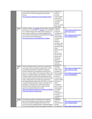 to the objects being textured. Procedural textures may 
be 2D or 3D. See texture mapping and volumetric 
texture. 
http://www.yourdictionary.com/procedural-texture 
algorithm to 
create a 
realistic 
representatio 
n of natural 
materials such 
as wood, 
marbl e, 
grani te, metal 
and s tone. 
Phys ic 
s 
A phys ics engine is a s cripting method used for creating 
the phys ics, or movement, in a project. This movement 
can include jumping, side-motion, wall-jumping, and 
more. Phys ics engines are commonly designed once 
and used for many projects or borrowed by other users 
to save the time of recreating one. 
http://wiki.scratch.mit.edu/wiki/Physics_Engines 
A phys ics 
engine is 
computer 
software that 
provides an 
approximate 
s imulation of 
certa in 
phys ical 
sys tems, such 
as rigid body 
dynamics, soft 
body 
dynamics and 
fluid 
dynamics, is 
of use in the 
domains of 
computer 
graphics, 
video games 
and film 
production. 
1.) 
https ://www.youtube.com/w 
atch?v=3-XZ-LJC7_8 
2.) 
https ://www.youtube.com/w 
atch?v=9v4Mvm8k7sw 
Col l isi 
on 
Col l ision detection comes in two forms, discrete and 
continuous. Advanced engines support both, as they 
have different properties. In general, continuous 
col l ision detection is very expensive and only used 
where it i s really needed. The majority of collision and 
phys ics is handled using discrete methods. In discrete 
methods, objects will end up penetrating each other, 
and the physics engine then works to push them apart. 
So the engine does not actually s top a player from 
walking partially through a wall or the floor, it just fixes 
i t up after detecting that the player is partially in the 
wal l/floor. I'm going to focus on discrete collision 
detection here, since that's what I have the most 
experience implementing from scratch. 
http://gamedev.s tackexchange.com/questions/26501/ 
how-does-a-collision-engine-work 
Col l ision 
detection 
refers to the 
problem of 
detecting the 
intersection 
of two or 
several more 
objects. While 
the topic i s 
often 
as sociated 
with i ts use in 
video games 
and other 
phys ical 
s imulations, it 
al so has 
applications in 
robotics. 
1.) 
https ://www.youtube.com/w 
atch?v=NGh-Vh_NYO0 
2.) 
https ://www.youtube.com/w 
atch?v=PJZpDQMtOk8 
Lightin 
g 
Simulated illumination is defined as the method by 
which vi rtual 3D game environments are rendered 
taking into account all lighting information i n the 
s cene. Due to the flexibility of game rendering engines, 
and the variety of game styles, we organize simulated 
Lighting or 
whats i s 
normally to as 
Global 
i l lumination is 
1.) 
https ://www.youtube.com/w 
atch?v=YQw4YqutWsE 
2.) 
https ://www.youtube.com/w 
 