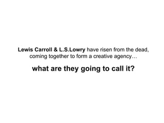 Lewis Carroll & L.S.Lowry  have risen from the dead, coming together to form a creative agency… what are they going to call it? 