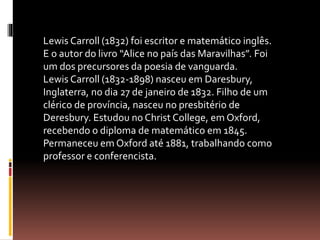 Lewis Carroll (1832) foi escritor e matemático inglês. 
E o autor do livro “Alice no país das Maravilhas”. Foi 
um dos precursores da poesia de vanguarda. 
Lewis Carroll (1832-1898) nasceu em Daresbury, 
Inglaterra, no dia 27 de janeiro de 1832. Filho de um 
clérico de província, nasceu no presbitério de 
Deresbury. Estudou no Christ College, em Oxford, 
recebendo o diploma de matemático em 1845. 
Permaneceu em Oxford até 1881, trabalhando como 
professor e conferencista. 
 