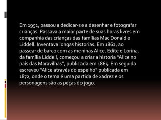 Em 1951, passou a dedicar-se a desenhar e fotografar 
crianças. Passava a maior parte de suas horas livres em 
companhia das crianças das famílias Mac Donald e 
Liddell. Inventava longas historias. Em 1862, ao 
passear de barco com as meninas Alice, Edite e Lorina, 
da família Liddell, começou a criar a historia “Alice no 
país das Maravilhas”, publicada em 1865. Em seguida 
escreveu “Alice através do espelho” publicada em 
1872, onde o tema é uma partida de xadrez e os 
personagens são as peças do jogo. 
 
