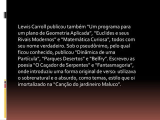Lewis Carroll publicou também “Um programa para 
um plano de Geometria Aplicada”, “Euclides e seus 
Rivais Modernos” e “Matemática Curiosa”, todos com 
seu nome verdadeiro. Sob o pseudônimo, pelo qual 
ficou conhecido, publicou “Dinâmica de uma 
Partícula”, “Parques Desertos” e “Belfry”. Escreveu as 
poesia “O Caçador de Serpentes” e “Fantasmagoria”, 
onde introduziu uma forma original de verso: utilizava 
o sobrenatural e o absurdo, como temas, estilo que oi 
imortalizado na “Canção do jardineiro Maluco”. 
 