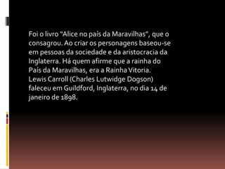 Foi o livro “Alice no país da Maravilhas”, que o 
consagrou. Ao criar os personagens baseou-se 
em pessoas da sociedade e da aristocracia da 
Inglaterra. Há quem afirme que a rainha do 
País da Maravilhas, era a Rainha Vitoria. 
Lewis Carroll (Charles Lutwidge Dogson) 
faleceu em Guildford, Inglaterra, no dia 14 de 
janeiro de 1898. 
 