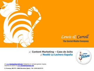 Lewis & Carroll
en www.lewisandcarroll.com trabajamos en red para generar riqueza.
estamos en acción en www.wonderbusiness.net
& Content Marketing – Caso de éxito
& Nestlé La Lechera España
The Social Media Company
C/ Provença, 385 6º B - 08025 Barcelona (Spain) - Tel: +34 93 182 53 72
 