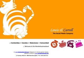 Lewis & Carroll
The Social Media Company

& Contenidos + Canales + Relaciones = Comunidad
& Welcome to the Wonderbusinessland

en www.lewisandcarroll.com trabajamos en red para generar riqueza.
estamos en acción en www.wonderbusiness.net
C/ Provença, 385 6º B - 08025 Barcelona (Spain) - Tel: +34 93 182 53 72

 