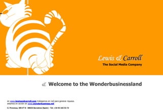 Lewis & Carroll
en www.lewisandcarroll.com trabajamos en red para generar riqueza.
estamos en acción en www.wonderbusiness.net
& Welcome to the Wonderbusinessland
The Social Media Company
C/ Provença, 385 6º B - 08025 Barcelona (Spain) - Tel: +34 93 182 53 72
 