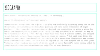 BIOGRAPHY
Lewis Carroll was born on January 27, 1832 , in Daresbury ,
one of 11 children of a Protestant pastor.
Legend Carroll often have led a quiet life gray and punctually attending every one of its
obligations, writing books on Euclidean geometry and some other collection of logic
puzzles ... Until one day, unintentionally, devised the possibility to write a story for
one of the daughters of his superior at Christ College (University of Oxford). It was on
the afternoon of July 4, 1862, during a walk with boat with 3 sisters Liddle, who stopped
to ask him not to tell them stories' have no rhyme or reason. " And said than done: the
commercial edition of the manuscript initially Alice's Adventures Underground was titled,
quickly became a cult book, as in Victorian England of the time (legend has it that Queen
Victoria, after reading the story of Alice, asked to serve Carroll's other books, which he
found several treatises on mathematics soporific on your desktop).
 