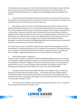 ;6 The purpose of a warning device is to alert those not already aware that a danger is present. Hollinger
did not require warning: he had seen the scooptram coming toward him only seconds earlier. The
operator testified that Hollinger saw the scooptram and, acknowledging its approach, signalled to the
operator.
3 During the short interval between that signal and the impact, the machine was effectively its own
warning device, reminding anyone nearby of its presence. The operator characterized the scooptram as lit
up like a Christmas tree and producing a noise like a diesel truck.
; 7 Nevertheless, because it is not clear why Hollinger failed to get out of the machine's way, the
appellant would let this case go to trial. It is one thing to proceed with trial because evidence in support
of a summary judgment motion has been met by factual showings that raise a question of material fact; it
is quite another to ask a jury to speculate what the decedent might have been thinking and whether a
hypothetical alarm might have made him alter his actions. The scooptram operator's testimony is the only
evidence that can be adduced on the causation issue. Appellant did not offer any testimony to counter
this in the district court, nor is there any suggestion that trial will produce additional evidence.
Accordingly, I would hold that whether the alleged design defect was the proximate cause of the death of
appellant's u p decedent was not a question warranting trial.
II For these separate reasons, I would affirm Judge Troutman's grant of summary judgment in favor of
themanufacturer. As defined by the district court, "A scooptram, also known as an LHD (load-haul-dump)
unit, is a trackless, low profile diesel powered vehicle used to transport earth and ore in underground
mines." Hollinger v. Wagner Mining Equipment Co., 505 F.Supp. 894, 895 n.i (E.D.Pa.1981)
2 Section 4o2A provides in relevant part:
(1) One who sells any product in a defective condition unreasonably dangerous to the user or consumer
or to hisproperty is subject to liability for physical harm thereby caused to the ultimate user or consumer,
or to hisproperty, if the seller is engaged in the business of selling such a product, and it is expected to
and does reach the user or consumer without substantial change in the condition in which it is sold.
Pennsylvania has adopted section 4o2A. Webb v. Zern, 422 Pa. 424, 220 A.2d 853 (1966).
3 According to Assistant Mine Superintendent WeikRump was Hollinger's helper, and they were
preparing some large chunks for secondary blasting ... and they didn't quite have enough powder to
complete the number of chunks they were going to blast, and at that point, Rump-Hollinger didn't say
anything to Rump that he was going for more powder, he just left, but Rump knew that he was just going
for more powder. Weik Dep. at 23-24
4 There was testimony, however, that the scooptram had gone to the water valve on "a couple" of
other occasions earlier in the shift. Hartz Dep. at 39
 