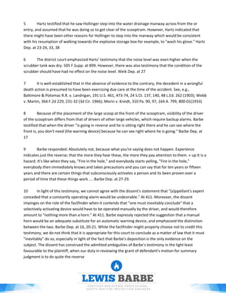 5 Hartz testified that he saw Hollinger step into the water drainage manway across from the or
entry, and assumed that he was doing so to get clear of the scooptram. However, Hartz indicated that
there might have been other reasons for Hollinger to step into the manway which would be consistent
with his resumption of walking towards the explosive storage box-for example, to "wash his glove." Hartz
Dep. at 23-24, 33, 38
6 The district court emphasized Hartz' testimony that the noise level was even higher when the
scrubber tank was dry. 505 F.Supp. at 899. However, there was also testimony that the condition of the
scrubber should have had no effect on the noise level. Weik Dep. at 27
7 It is well-established that in the absence of evidence to the contrary, the decedent in a wrongful
death action is presumed to have been exercising due care at the time of the accident. See, e.g.,
Baltimore & Potomac R.R. v. Landrigan, 191 U.S. 461, 473-74, 24 S.Ct. 137, 140, 48 L.Ed. 262 (1903); Webb
v. Martin, 364 F.2d 229, 231-32 (3d Cir. 1966); Morin v. Kreidt, 310 Pa. 90, 97, 164 A. 799, 800-01(1933)
8 Because of the placement of the large scoop at the front of the scooptram, visibility of the driver
of the scooptram differs from that of drivers of other large vehicles, which require backup alarms. Barbe
testified that when the driver "is going in reverse and he is sitting right there and he can see where the
front is, you don't need (the warning device) because he can see right where he is going." Barbe Dep. at
17
9 Barbe responded: Absolutely not, because what you're saying does not happen. Experience
indicates just the reverse; that the more they hear these, the more they pay attention to them. « up It is a
hazard. It's like when they say, "Fire in the hole," and everybody starts yelling, "Fire in the hole,"
everybody then immediately knows and takes precautions and you can say that for ten years or fifteen
years and there are certain things that subconsciously activates a person and its been proven over a
period of time that these things work .... Barbe Dep. at 27-29.
10 In light of this testimony, we cannot agree with the dissent's statement that "(a)ppellant's expert
conceded that a constantly operating alarm would be undesirable." At 411. Moreover, the dissent
impinges on the role of the factfinder when it contends that "one must inevitably conclude" that a
selectively activating device would have to be operated manually by the driver, and would therefore
amount to "nothing more than a horn." At 411. Barbe expressly rejected the suggestion that a manual
horn would be an adequate substitute for an automatic warning device, and emphasized the distinction
between the two. Barbe Dep. at 16, 20-21. While the factfinder might properly choose not to credit this
testimony, we do not think that it is appropriate for this court to conclude as a matter of law that it must
"inevitably" do so, especially in light of the fact that Barbe's deposition is the only evidence on the
subject. The dissent has construed the admitted ambiguities of Barbe's testimony in the light least
favourable to the plaintiff, when our duty in reviewing the grant of defendant's motion for summary
judgment is to do quite the reverse
 