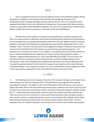 ISSUE
1 This is an appeal from the grant of summary judgment in favor of the defendant, Wagner Mining
Equipment Co. (Wagner). In this diversity action plaintiff seeks damages for the death of her
decedent,Germaine S. Hollinger (Hollinger), who was killed on May 27, 1977 at an underground mine
operated by Bethlehem Mines Corp. (Bethlehem) in Morgantown, Pennsylvania, after being struck by a
scooptram' operated by another Bethlehem employee, Irvin Hartz. The scooptram was manufactured by
Wagner in1969 and was put into operation in November of that year by Bethlehem.
2 Plaintiffs claim, which evolved in its present form during discovery, is that the scooptram was
Sold in an unsafe condition as defined by section 4o2A of the Restatement (Second) of Torts2 because it
was not equipped with an automatic warning device at the time of its sale. Wagner moved for summary
judgment, essentially contending that the undisputed facts prove that the alleged defect did not cause
Hollinger's death. The district court granted summary judgment to Wagner, finding that no genuine issue
exists as to the material fact that "the decedent saw and heard the approaching scooptram," and
therefore that "the presence or absence of any audible or visual device, whose sole function would have
been to alert the decedent that the scooptram was coming, could not have caused the accident...."
Hollinger v. Wagner Mining Equipment Co., 505 F.Supp. 894, 899 (E.D.Pa.1981). The court held in the
alternative that even if causation could be established, there could be no liability imposed on the
manufacturer under section 4o2A(1)(b) of the Restatement (Second) of Torts because Bethlehem had
removed the operative manual horn with which the scooptram was originally sold, thereby effecting a
"substantial change" in the scooptram's condition. Id. at 900-02. We find that summary judgment on either
of these grounds was inappropriate on the record before the district court and remand.
II. FACTS
3 The following facts are not in dispute. At the time of the accident, Hollinger and his helper, Rump,
were working in the "607 East Production Drift" of the Bethlehem mine along with Hartz, who was
operating the scooptram. The diagram in the record of this portion of the drift shows a main tunnel at
least 10 feet wide, off the north side of which were three entries, numbered, from west to east, 03, 02 and
01. More than 5o feet east of entry 01 was another small entry in which was located an explosive storage
box. To " u Rhe farthest east was the water valve from which the scrubber tank of the scooptram was
filled. Across the tunnel from entry 01 (i.e. to the south of that entry) was a water drainage manway. It
was a common practice to assign three persons to work in one production drift. Hollinger and his helper
were drilling and blasting oversized chunks of ore which had been placed in the 03 entry. The third
employee, Hartz, the scooptram operator, was drawing muck from the 01 and 02 entries and dumping it
 