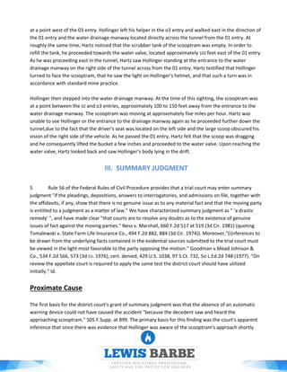 at a point west of the 03 entry. Hollinger left his helper in the o3 entry and walked east in the direction of
the 01 entry and the water drainage manway located directly across the tunnel from the 01 entry. At
roughly the same time, Hartz noticed that the scrubber tank of the scooptram was empty. In order to
refill the tank, he proceeded towards the water valve, located approximately 102 feet east of the 01 entry.
As he was proceeding east in the tunnel, Hartz saw Hollinger standing at the entrance to the water
drainage manway on the right side of the tunnel across from the 01 entry. Hartz testified that Hollinger
turned to face the scooptram, that he saw the light on Hollinger's helmet, and that such a turn was in
accordance with standard mine practice.
Hollinger then stepped into the water drainage manway. At the time of this sighting, the scooptram was
at a point between the 02 and o3 entries, approximately 100 to 150 feet away from the entrance to the
water drainage manway. The scooptram was moving at approximately five miles per hour. Hartz was
unable to see Hollinger or the entrance to the drainage manway again as he proceeded further down the
tunnel,due to the fact that the driver's seat was located on the left side and the large scoop obscured his
vision of the right side of the vehicle. As he passed the 01 entry, Hartz felt that the scoop was dragging
and he consequently lifted the bucket a few inches and proceeded to the water valve. Upon reaching the
water valve, Hartz looked back and saw Hollinger's body lying in the drift.
III. SUMMARY JUDGMENT
5 Rule 56 of the Federal Rules of Civil Procedure provides that a trial court may enter summary
judgment "if the pleadings, depositions, answers to interrogatories, and admissions on file, together with
the affidavits, if any, show that there is no genuine issue as to any material fact and that the moving party
is entitled to a judgment as a matter of law." We have characterized summary judgment as " 'a drastic
remedy' ", and have made clear "that courts are to resolve any doubts as to the existence of genuine
issues of fact against the moving parties." Ness v. Marshall, 660 F.2d 517 at 519 (3d Cir. 1981) (quoting
Tomalewski v. State Farm Life Insurance Co., 494 F.2d 882, 884 (3d Cir. 1974)). Moreover,"(i)nferences to
be drawn from the underlying facts contained in the evidential sources submitted to the trial court must
be viewed in the light most favorable to the party opposing the motion." Goodman v.Mead Johnson &
Co., 534 F.2d 566, 573 (3d Cir. 1976), cert. denied, 429 U.S. 1038, 97 S.Ct. 732, 5o L.Ed.2d 748 (1977). "On
review the appellate court is required to apply the same test the district court should have utilized
initially." Id.
Proximate Cause
The first basis for the district court's grant of summary judgment was that the absence of an automatic
warning device could not have caused the accident "because the decedent saw and heard the
approaching scooptram." 505 F.Supp. at 899. The primary basis for this finding was the court's apparent
inference that since there was evidence that Hollinger was aware of the scooptram's approach shortly
 