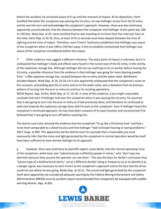 before the accident, he remained aware of it up until the moment of impact. At his deposition, Hartz
testified that when the scooptram was passing the o3 entry, he saw Hollinger across from the 01 entry
and he saw him turn and acknowledge the scooptram's approach. However, there was also testimony,
apparently uncontradicted, that the distance between the scooptram and Hollinger at this point was 100
to 150 feet. Weik Dep. at 29. Hartz testified that he was traveling at no more than five miles per hour at
the time, Hartz Dep. at 34-35; thus, at least 14 to 20 seconds must have elapsed between the time of
sighting and the time of impact. Therefore, even if Hartz' testimony establishes that Hollinger was aware
of the scooptram when it was 100 to 150 feet away, it fails to establish conclusively that Hollinger was
aware of the scooptram immediately before the impact.
7 Other evidence may suggest a different inference. The exact point of impact is unknown, but it is
undisputed that Hollinger's body and effects were found in the tunnel east of the 01 entry, in the vicinity
of the explosives storage box. Although Hollinger did not say anything to his co-worker before leaving the
o3 entry, a possible inference from the evidence is that Hollinger was going for more blasting powder
from " u Rhe explosive storage box, located between the or entry and the water valve. Bethlehem
Accident Report; Weik Dep. at 16, 23-24.3 It is also apparently undisputed that the scooptram's route on
this occasion, proceeding past the or entry and on to the water valve, was a deviation from its previous
pattern of turning into the 02 or or entry to continue its mucking operations.
MESA Report, App. At 8ra; Weik Dep. at 17, 35-36. In view of this evidence, a jury might reasonably
conclude that even if Hollinger had seen the scooptram when it was passing the o3 entry, he assumed
that it was going to turn into the 02 or or entry as it had previously done, and therefore he continued to
walk east towards the explosives storage boxy with his back to the scooptram. Even if Hollinger heard the
scooptram's continued approach, he may have been unaware of its exact location and unconcerned if he
believed that it was going to turn off before reaching him.
The district court also stressed the evidence that the scooptram "lit up like a Christmas tree" and had a
noise level comparable to a diesel truck,6 and that Hollinger "had no known hearing or seeing problems."
505 F.Supp. at 899. This apparently led the district court to conclude that a reasonable jury must
necessarily infer that the noise and light generated by the scooptram in normal operation would by itself
have been sufficient to have alerted Hollinger to its approach.
g However, there was testimony by plaintiffs expert, Lewis Barbe, that the normal operating noise
of the scooptram, while loud, was "subconsciously nullified by people in mines," who "don't pay any
attention because they assume the operator can see them." This was the basis for Barbe's conclusion that
"(s)ome type of a biodirectional alarm," set at a different decibel rating or frequency so as to identify it as
a danger signal, was necessary to alert miners to the scooptram's approach and to the fact that the driver
could not see where he was going. Barbe Dep. at 10-11. The sound and light generated by the scooptram
itself were apparently not considered adequate warning by the Federal Mining Enforcement and Safety
Administration (MESA) since its accident report recommended that scooptrams be equipped with audible
warning devices. App. at 83a.
 